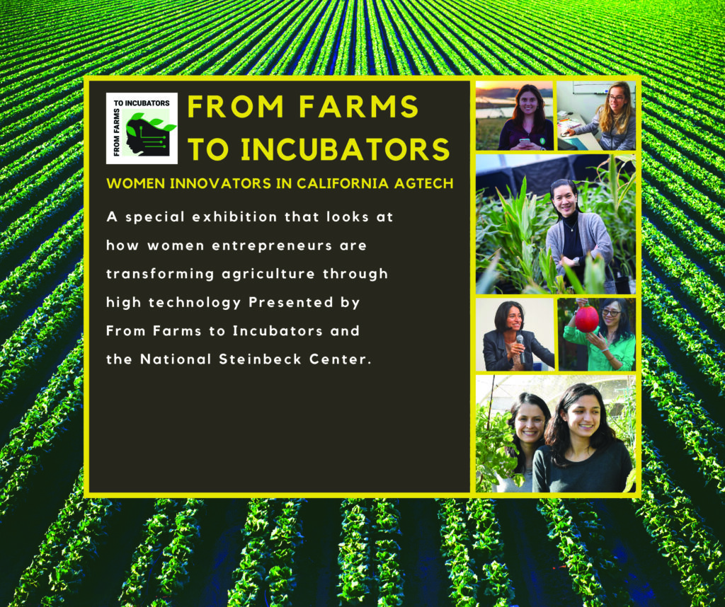 From Farms To Incubators
Women Innovators in California Agtech
A special exhibition that looks at how women entrepreneurs are transforming agriculture through high technology. Presented by From Farms to Incubators and the National Steinbeck Center